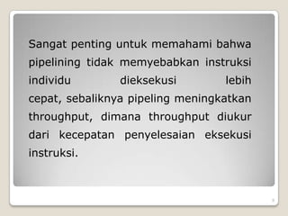 Sangat penting untuk memahami bahwa
pipelining tidak memyebabkan instruksi
individu        dieksekusi        lebih
cepat, sebaliknya pipeling meningkatkan
throughput, dimana throughput diukur
dari kecepatan penyelesaian eksekusi
instruksi.



                                          9
 