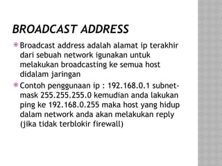 BROADCAST ADDRESS
 Broadcast address adalah alamat ip terakhir
dari sebuah network igunakan untuk
melakukan broadcasting ke semua host
didalam jaringan
 Contoh penggunaan ip : 192.168.0.1 subnet-
mask 255.255.255.0 kemudian anda lakukan
ping ke 192.168.0.255 maka host yang hidup
dalam network anda akan melakukan reply
(jika tidak terblokir firewall)
 