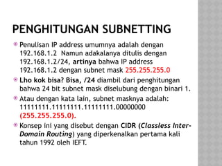 PENGHITUNGAN SUBNETTING
 Penulisan IP address umumnya adalah dengan
192.168.1.2 Namun adakalanya ditulis dengan
192.168.1.2/24, artinya bahwa IP address
192.168.1.2 dengan subnet mask 255.255.255.0
 Lho kok bisa? Bisa, /24 diambil dari penghitungan
bahwa 24 bit subnet mask diselubung dengan binari 1.
 Atau dengan kata lain, subnet masknya adalah:
11111111.11111111.11111111.00000000
(255.255.255.0).
 Konsep ini yang disebut dengan CIDR (Classless Inter-
Domain Routing) yang diperkenalkan pertama kali
tahun 1992 oleh IEFT.
 