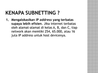 KENAPA SUBNETTING ?
1. Mengalokasikan IP address yang terbatas
supaya lebih efisien. Jika internet terbatas
oleh alamat-alamat di kelas A, B, dan C, tiap
network akan memliki 254, 65.000, atau 16
juta IP address untuk host devicenya.
 