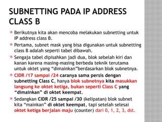 SUBNETTING PADA IP ADDRESS
CLASS B
 Berikutnya kita akan mencoba melakukan subnetting untuk
IP address class B.
 Pertama, subnet mask yang bisa digunakan untuk subnetting
class B adalah seperti tabel dibawah.
 Sengaja tabel dipisahkan jadi dua, blok sebelah kiri dan
kanan karena masing-masing berbeda teknik terutama
untuk oktet yang “dimainkan”berdasarkan blok subnetnya.
 CIDR /17 sampai /24 caranya sama persis dengan
subnetting Class C, hanya blok subnetnya kita masukkan
langsung ke oktet ketiga, bukan seperti Class C yang
“dimainkan” di oktet keempat.
 Sedangkan CIDR /25 sampai /30 (kelipatan) blok subnet
kita “mainkan” di oktet keempat, tapi setelah selesai
oktet ketiga berjalan maju (counter) dari 0, 1, 2, 3, dst.
 