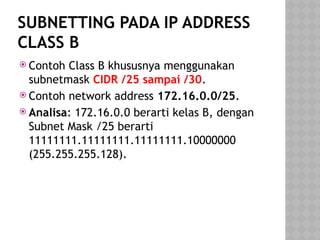 SUBNETTING PADA IP ADDRESS
CLASS B
 Contoh Class B khususnya menggunakan
subnetmask CIDR /25 sampai /30.
 Contoh network address 172.16.0.0/25.
 Analisa: 172.16.0.0 berarti kelas B, dengan
Subnet Mask /25 berarti
11111111.11111111.11111111.10000000
(255.255.255.128).
 
