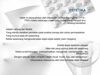 ESTETIKA Istilah ini dipopulerkan oleh Alexander Gottlieb Baumgarten (1714 - 1762) melalui beberapa uraian yang berkembang menjadi ilmu tentang keindahan Adalah cabang dari filsafat Yang menitik beratkan perhatian pada analisis konsep dan solusi permasalahan Yang muncul pada diri seseorang Ketika seseorang mengkontemplasi objek-objek estetik (John Hospers) Estetik dapat dipahami sebagai Nilai-nilai yang muncul pada diri seseorang Ketika ia berhubungan  (memperhatikan, mengamati, mendengarkan, dan sebagainya) Dengan sebuah objek cerapan ( objek visual, musik, bau, dan sebagainya ) Dikarenakan bekerjanya alat indra terhadap objek tersebut 