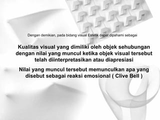 Dengan demikian, pada bidang visual Estetik dapat dipahami sebagai Kualitas visual yang dimiliki oleh objek sehubungan dengan nilai yang muncul ketika objek visual tersebut telah diinterpretasikan atau diapresiasi Nilai yang muncul tersebut memunculkan apa yang disebut sebagai reaksi emosional ( Clive Bell ) 