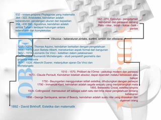 OBYEK SUBJEK 1225 - 1274 , Thomas Aquino, keindahan berkaitan dengan pengetahuan 1404 - 1472, Leon Batista Alberti, menekankan aspek formal dari bangunan 1452 - 1519, Leonardo Da Vinci - ketelitian dalam pelaksanaan 1475 - 1564, Buonarotti Michelangelo - studi perspektif geometris dan proporsi manusia 1471 - 1528, Albercht Duerer, melanjutkan ajaran Da Vinci dan Michelangelo Vitruvius - keberaturan,sintaks, euritmi, simetri dan efesiensi 532 - sistem proporsi Phytagoras yang matematis 384 - 322, Aristoteles, keindahan adalah keberaturan, perulangan ukuran dan kepastian 354 - 430 SM - Agustinus, keindahan adalah atribut Tuhan - terdapat hubungan antara keteraturan dan kompleksitas 342 - 270, Epicurus - pengalaman keindahan dan perasaan senang Plato - idea , indah - kalos - baik - pantas 1510 - 1570, Philibert de l’Orme - psikologi modern dan persepsi 1673 - Claude Perrault, Keindahan tidaklah absolut, dapat diperoleh melalui kebiasaan atau belajar 1750 - Baumgarten menggunakan istilah estetika, dihubungkan dengan persepsi 1790 - Immanuel Kant, keindahan adalah segala sesuatu yang menyenangkan mata 1893, Benedetto Croce, estetika empiris 1924- Collingwood  memasukan art sebagai salah satu dari lima dasar pengetahuan tentang kebenaran 1896 - George Santayana, sense of Beauty, keindahan adalah suatu nilai yang dirasakan dan digemari orang 1892 - David Birkhoff, Estetika dan matematik 