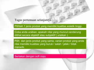 Tugas pertemuan selanjutnya : Pilihlah 1 jenis produk yang memiliki kualitas estetik tinggi. Coba anda uraikan, apakah nilai yang muncul cenderung dilihat secara objektif atau subjektif ( uraikan ). Pilih  dari jenis produk yang sama, varian produk yang anda nilai memiliki kualitas yang buruk / salah / jelek / tidak menarik. Sertakan dengan soft copy 