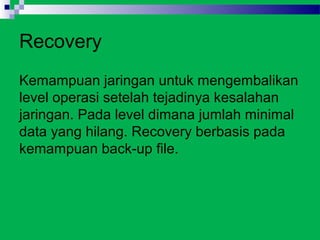 Recovery
Kemampuan jaringan untuk mengembalikan
level operasi setelah tejadinya kesalahan
jaringan. Pada level dimana jumlah minimal
data yang hilang. Recovery berbasis pada
kemampuan back-up file.
 