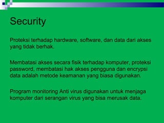Security
Proteksi terhadap hardware, software, dan data dari akses
yang tidak berhak.

Membatasi akses secara fisik terhadap komputer, proteksi
password, membatasi hak akses pengguna dan encrypsi
data adalah metode keamanan yang biasa digunakan.

Program monitoring Anti virus digunakan untuk menjaga
komputer dari serangan virus yang bisa merusak data.
 