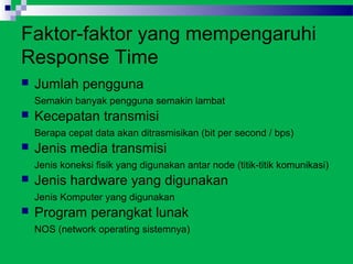 Faktor-faktor yang mempengaruhi
Response Time
   Jumlah pengguna
    Semakin banyak pengguna semakin lambat
   Kecepatan transmisi
    Berapa cepat data akan ditrasmisikan (bit per second / bps)
   Jenis media transmisi
    Jenis koneksi fisik yang digunakan antar node (titik-titik komunikasi)
   Jenis hardware yang digunakan
    Jenis Komputer yang digunakan
   Program perangkat lunak
    NOS (network operating sistemnya)
 