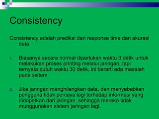 Consistency
Consistency adalah prediksi dari response time dan akurasi
   data

1.   Biasanya secara normal diperlukan waktu 3 detik untuk
     melakukan proses printing melalui jaringan, tapi
     ternyata butuh waktu 30 detik, ini berarti ada masalah
     pada sistem

2.   Jika jaringan menghilangkan data, dan menyebabkan
     pengguna tidak percaya lagi terhadap informasi yang
     didapatkan dari jaringan, sehingga mereka tidak
     munggunakan sistem jaringan lagi.
 