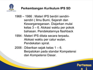 1968 – 1986 : Materi IPS berdiri sendiri-
sendiri ( Ilmu Bumi, Sejarah dan
Kewarganegaraan. Diajarkan mulai
kelas 3 – 6. Alokasi waktu per pokok
bahasan. Pendekatannya flashback
1994 : Materi IPS ditata secara terpadu.
Alokasi waktu per catur wulan.
Pendekatan spiral.
2006 : Diberikan sejak kelas 1 – 6.
Berpatokan pada standar Kompetensi
dan Kompetensi Dasar.
Perkembangan Kurikulum IPS SD
 