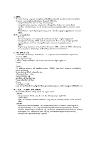 A. HTML 
Hypertext Markup Language merupkan standard bahasa yang di gunakan untuk menampilkan 
document web, yang bisa anda lakukan dengan HTML yaitu: 
Mengontrol tampilan dari web page dan contentnya. 
Mempublikasikan document secara online sehingga bisa di akses dari seluruh dunia. 
Membuat online form yang bisa di gunakan untuk menangani pendaftaran, transaksi secara 
online. 
Menambahkan object-object seperti image, audi, video dan juga java applet dalam document 
HTML. 
B. Browser dan Editor 
Browser 
Browser merupakan software yang di install di mesin client yang berfungsi untuk 
menterjemahkan tag-tag HTML menjadi halaman web. Browser yang sering di gunakan 
biasanya Internet Explorer, Netscape Navigator dan masih banyak yang lainya. 
Editor 
Program yang di gunakan untuk membuat document HTML, ada banyak HTML editor yang 
bisa anda gunakan diantaranya: Ms FrontPage, Dreamweaver, Notepad++. 
C. TAG-TAG HTML 
Command HTML biasanya disebut TAG, TAG digunakan untuk menentukan tampilan dari 
document HTML. 
<begin tag> </end tag> 
Contoh: Setiap document HTML di awali dan di akhiri dengan tag HTML. 
<html> 
. . . 
<html> 
Tag tidak case sensitive, jadi anda bisa gunakan <HTML> atau <html> keduanya menghasilkan 
output yang sama. 
Bentuk dari tag HTML sebagai berikut: 
<element attribute = value> 
Element : nama tag 
Attribute: atribut dari tag 
Value : nilai dari atribut. 
Contoh: 
<body bgcolor=red> 
body merupakan element, bgcolor(Background) merupakan atribut yang memiliki nilai red. 
D. STRUKTUR HTML DOCUMENT 
Document HTML bisa di bagi mejadi tiga bagian utama: 
1. HTML 
Setiap document HTML harus di awali dan di tutup dengan tag HTML 
<html></html> 
tag HTML memberi tahu browser bahawa yang di dalam kedua tag tersebut adalah document 
HTML. 
2. HEAD 
Bagian header dari document HTML di apit oleh tag <head></head> di dalam bagian ini 
biasanya dimuat tag TITLE yang menampilkan judul dari halaman pada titlenya browser. 
Selain itu Bookmark juga megunakan tag TITLE untuk memberi mark suatu web site. Browser 
menyimpan “title” sebagai bookmark dan juga untuk keperluan pencarian (searching) 
biasanya title di gunakan sebagai keyword.  