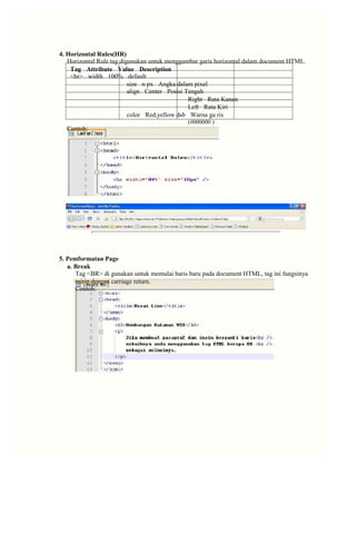 4. Horizontal Rules(HR) 
Horizontal Rule tag digunakan untuk menggambar garis horizontal dalam document HTML. 
Tag Attribute Value Description 
<hr> width 100% default 
size n px Angka dalam pixel 
align Center Posisi Tengah 
Right Rata Kanan 
Left Rata Kiri 
color Red,yellow dsb Warna ga ris 
(#000000 ) 
Contoh: 
5. Pemformatan Page 
a. Break 
Tag <BR> di gunakan untuk memulai baris baru pada document HTML, tag ini fungsinya 
mirip dengan carriage return. 
Contoh:  