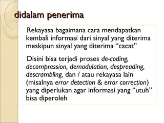 didalam penerima
 Rekayasa  bagaimana cara mendapatkan
  kembali informasi dari sinyal yang diterima
  meskipun sinyal yang diterima “cacat”
 Disini bisa terjadi proses de-coding,
  decompression, demodulation, despreading,
  descrambling, dan / atau rekayasa lain
  (misalnya error detection & error correction)
  yang diperlukan agar informasi yang “utuh”
  bisa diperoleh
 