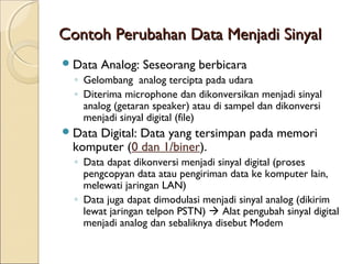Contoh Perubahan Data Menjadi Sinyal
 Data   Analog: Seseorang berbicara
  ◦ Gelombang analog tercipta pada udara
  ◦ Diterima microphone dan dikonversikan menjadi sinyal
    analog (getaran speaker) atau di sampel dan dikonversi
    menjadi sinyal digital (file)
 Data
     Digital: Data yang tersimpan pada memori
 komputer (0 dan 1/biner).
  ◦ Data dapat dikonversi menjadi sinyal digital (proses
    pengcopyan data atau pengiriman data ke komputer lain,
    melewati jaringan LAN)
  ◦ Data juga dapat dimodulasi menjadi sinyal analog (dikirim
    lewat jaringan telpon PSTN)  Alat pengubah sinyal digital
    menjadi analog dan sebaliknya disebut Modem
 