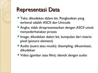 Representasi Data
 Teks;  dikodekan dalam bit. Pengkodean yang
  terkenal adalah ASCII dan Unicode
 Angka; tidak direpresentasikan dengan ASCII untuk
  menyederhanakan proses
 Image; dikodekan dalam bit, kumpulan dari matrix
  pixel (picture element)
 Audio (suara atau musik); disampling, dikuantisasi,
  dikodekan
 Video (gambar atau film); identik dengan audio
 