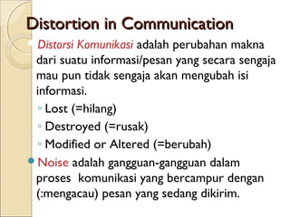 Distortion in Communication
DistorsiKomunikasi adalah perubahan makna
 dari suatu informasi/pesan yang secara sengaja
 mau pun tidak sengaja akan mengubah isi
 informasi.
 ◦ Lost (=hilang)
 ◦ Destroyed (=rusak)
 ◦ Modified or Altered (=berubah)
Noise adalah gangguan-gangguan dalam
 proses komunikasi yang bercampur dengan
 (:mengacau) pesan yang sedang dikirim.
 