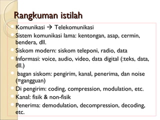 Rangkuman istilah
Komunikasi     Telekomunikasi
Sistem komunikasi lama: kentongan, asap, cermin,
 bendera, dll.
Siskom modern: siskom teleponi, radio, data
Informasi: voice, audio, video, data digital (:teks, data,
 dll.)
 bagan siskom: pengirim, kanal, penerima, dan noise
 (=gangguan)
Di pengirim: coding, compression, modulation, etc.
Kanal: fisik & non-fisik
Penerima: demodulation, decompression, decoding,
 etc.
 