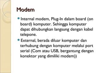 Modem
Internal modem, Plug-In dalam board (on
 board) komputer. Sehingga komputer
 dapat dihubungkan langsung dengan kabel
 telepone.
External, berada diluar komputer dan
 terhubung dengan komputer melalui port
 serial (Com atau USB, bergantung dengan
 konektor yang dimiliki modem))
 