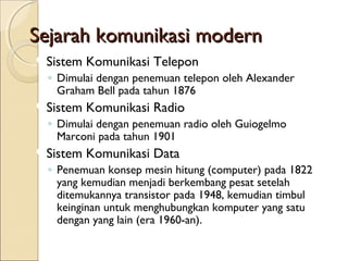 Sejarah komunikasi modern
Sistem   Komunikasi Telepon
 ◦ Dimulai dengan penemuan telepon oleh Alexander
   Graham Bell pada tahun 1876
Sistem   Komunikasi Radio
 ◦ Dimulai dengan penemuan radio oleh Guiogelmo
   Marconi pada tahun 1901
Sistem   Komunikasi Data
 ◦ Penemuan konsep mesin hitung (computer) pada 1822
   yang kemudian menjadi berkembang pesat setelah
   ditemukannya transistor pada 1948, kemudian timbul
   keinginan untuk menghubungkan komputer yang satu
   dengan yang lain (era 1960-an).
 