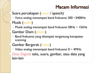 Macam Informasi
Suara   percakapan (voice / speech)
 ◦ Voice analog menempati band frekuensi 300 ~3400Hz
Musik   (audio)
 ◦ Musik analog menempati band frekuensi 50Hz ~ 15kHz
Gambar    Diam (photo)
 ◦ Band frekuensi yang ditempati tergantung kecepatan
   scanning
Gambar    Bergerak (video)
 ◦ Video analog menempati band frekuensi 0 ~ 4MHz
Data   Digital: teks, suara, gambar, atau data yang
 lain-lain
 