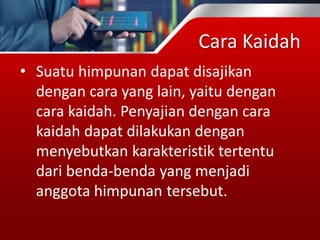 Cara Kaidah
• Suatu himpunan dapat disajikan
dengan cara yang lain, yaitu dengan
cara kaidah. Penyajian dengan cara
kaidah dapat dilakukan dengan
menyebutkan karakteristik tertentu
dari benda-benda yang menjadi
anggota himpunan tersebut.
 