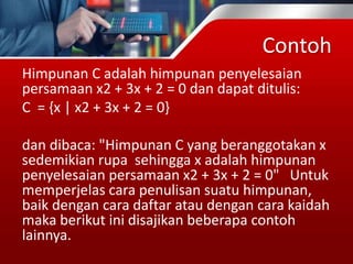 Contoh
Himpunan C adalah himpunan penyelesaian
persamaan x2 + 3x + 2 = 0 dan dapat ditulis:
C = {x | x2 + 3x + 2 = 0}
dan dibaca: "Himpunan C yang beranggotakan x
sedemikian rupa sehingga x adalah himpunan
penyelesaian persamaan x2 + 3x + 2 = 0" Untuk
memperjelas cara penulisan suatu himpunan,
baik dengan cara daftar atau dengan cara kaidah
maka berikut ini disajikan beberapa contoh
lainnya.
 