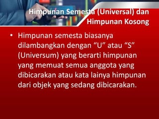 Himpunan Semesta (Universal) dan
Himpunan Kosong
• Himpunan semesta biasanya
dilambangkan dengan “U” atau “S”
(Universum) yang berarti himpunan
yang memuat semua anggota yang
dibicarakan atau kata lainya himpunan
dari objek yang sedang dibicarakan.
 
