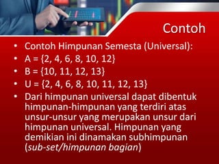 Contoh
• Contoh Himpunan Semesta (Universal):
• A = {2, 4, 6, 8, 10, 12}
• B = {10, 11, 12, 13}
• U = {2, 4, 6, 8, 10, 11, 12, 13}
• Dari himpunan universal dapat dibentuk
himpunan-himpunan yang terdiri atas
unsur-unsur yang merupakan unsur dari
himpunan universal. Himpunan yang
demikian ini dinamakan subhimpunan
(sub-set/himpunan bagian)
 