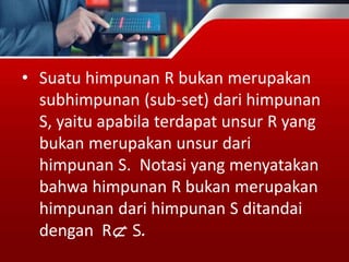 • Suatu himpunan R bukan merupakan
subhimpunan (sub-set) dari himpunan
S, yaitu apabila terdapat unsur R yang
bukan merupakan unsur dari
himpunan S. Notasi yang menyatakan
bahwa himpunan R bukan merupakan
himpunan dari himpunan S ditandai
dengan R S.
 