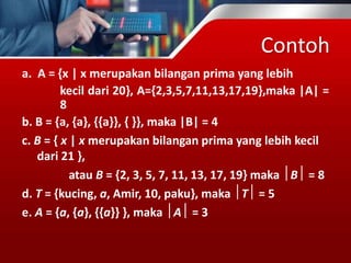 Contoh
a. A = {x | x merupakan bilangan prima yang lebih
kecil dari 20}, A={2,3,5,7,11,13,17,19},maka |A| =
8
b. B = {a, {a}, {{a}}, { }}, maka |B| = 4
c. B = { x | x merupakan bilangan prima yang lebih kecil
dari 21 },
atau B = {2, 3, 5, 7, 11, 13, 17, 19} maka B = 8
d. T = {kucing, a, Amir, 10, paku}, maka T = 5
e. A = {a, {a}, {{a}} }, maka A = 3
 
