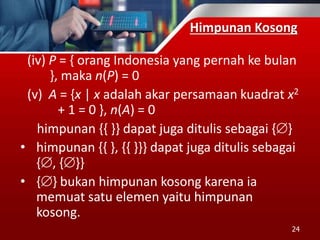 Himpunan Kosong
(iv) P = { orang Indonesia yang pernah ke bulan
}, maka n(P) = 0
(v) A = {x | x adalah akar persamaan kuadrat x2
+ 1 = 0 }, n(A) = 0
himpunan {{ }} dapat juga ditulis sebagai {}
• himpunan {{ }, {{ }}} dapat juga ditulis sebagai
{, {}}
• {} bukan himpunan kosong karena ia
memuat satu elemen yaitu himpunan
kosong.
24
 
