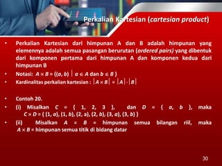 Perkalian Kartesian (cartesian product)
• Perkalian Kartesian dari himpunan A dan B adalah himpunan yang
elemennya adalah semua pasangan berurutan (ordered pairs) yang dibentuk
dari komponen pertama dari himpunan A dan komponen kedua dari
himpunan B
• Notasi: A  B = {(a, b)  a  A dan b  B }
• Kardinalitas perkalian kartesian : A  B = AB
• Contoh 20.
• (i) Misalkan C = { 1, 2, 3 }, dan D = { a, b }, maka
C  D = { (1, a), (1, b), (2, a), (2, b), (3, a), (3, b) }
• (ii) Misalkan A = B = himpunan semua bilangan riil, maka
A  B = himpunan semua titik di bidang datar
30
 