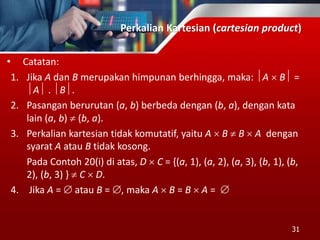 Perkalian Kartesian (cartesian product)
• Catatan:
1. Jika A dan B merupakan himpunan berhingga, maka: A  B =
A . B.
2. Pasangan berurutan (a, b) berbeda dengan (b, a), dengan kata
lain (a, b)  (b, a).
3. Perkalian kartesian tidak komutatif, yaitu A  B  B  A dengan
syarat A atau B tidak kosong.
Pada Contoh 20(i) di atas, D  C = {(a, 1), (a, 2), (a, 3), (b, 1), (b,
2), (b, 3) }  C  D.
4. Jika A =  atau B = , maka A  B = B  A = 
31
 