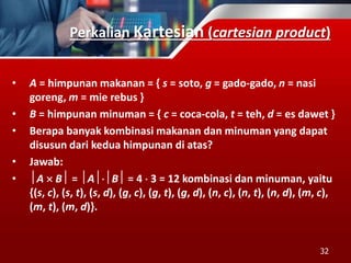 Perkalian Kartesian (cartesian product)
• A = himpunan makanan = { s = soto, g = gado-gado, n = nasi
goreng, m = mie rebus }
• B = himpunan minuman = { c = coca-cola, t = teh, d = es dawet }
• Berapa banyak kombinasi makanan dan minuman yang dapat
disusun dari kedua himpunan di atas?
• Jawab:
• A  B = AB = 4  3 = 12 kombinasi dan minuman, yaitu
{(s, c), (s, t), (s, d), (g, c), (g, t), (g, d), (n, c), (n, t), (n, d), (m, c),
(m, t), (m, d)}.
32
 