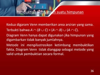 Pembuktian pernyataan suatu himpunan
Kedua digaram Venn memberikan area arsiran yang sama.
Terbukti bahwa A  (B  C) = (A  B)  (A  C).
Diagram Venn hanya dapat digunakan jika himpunan yang
digambarkan tidak banyak jumlahnya.
Metode ini mengilustrasikan ketimbang membuktikan
fakta. Diagram Venn tidak dianggap sebagai metode yang
valid untuk pembuktian secara formal.
36
 