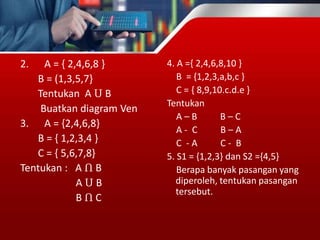 2. A = { 2,4,6,8 }
B = (1,3,5,7}
Tentukan A Ս B
Buatkan diagram Ven
3. A = {2,4,6,8}
B = { 1,2,3,4 }
C = { 5,6,7,8}
Tentukan : A Ո B
A Ս B
B Ո C
4. A ={ 2,4,6,8,10 }
B = {1,2,3,a,b,c }
C = { 8,9,10.c.d.e }
Tentukan
A – B B – C
A - C B – A
C - A C - B
5. S1 = {1,2,3} dan S2 ={4,5}
Berapa banyak pasangan yang
diperoleh, tentukan pasangan
tersebut.
 