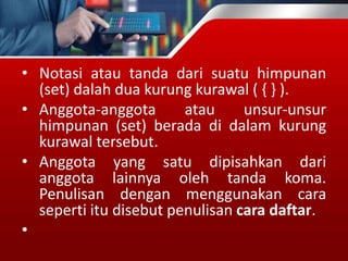 • Notasi atau tanda dari suatu himpunan
(set) dalah dua kurung kurawal ( { } ).
• Anggota-anggota atau unsur-unsur
himpunan (set) berada di dalam kurung
kurawal tersebut.
• Anggota yang satu dipisahkan dari
anggota lainnya oleh tanda koma.
Penulisan dengan menggunakan cara
seperti itu disebut penulisan cara daftar.
•
 