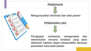 PENGKAJIAN
Pengkajian membantu menganalisa dan
menentukan rencana tindakan yang akan
dilakukan bahkan dapat memprediksi lamanya
perawatan luka pada pasien
Mengumpulkan informasi dan data pasien
PENGKAJIAN LUKA
 
