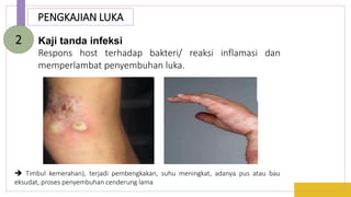 PENGKAJIAN LUKA
Kaji tanda infeksi
Respons host terhadap bakteri/ reaksi inflamasi dan
memperlambat penyembuhan luka.
2
 Timbul kemerahan), terjadi pembengkakan, suhu meningkat, adanya pus atau bau
eksudat, proses penyembuhan cenderung lama
 