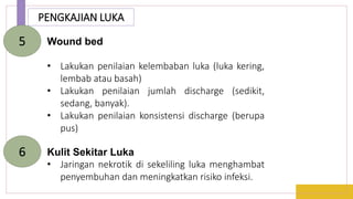 PENGKAJIAN LUKA
Wound bed
• Lakukan penilaian kelembaban luka (luka kering,
lembab atau basah)
• Lakukan penilaian jumlah discharge (sedikit,
sedang, banyak).
• Lakukan penilaian konsistensi discharge (berupa
pus)
5
Kulit Sekitar Luka
• Jaringan nekrotik di sekeliling luka menghambat
penyembuhan dan meningkatkan risiko infeksi.
6
 