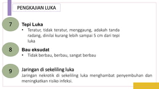 PENGKAJIAN LUKA
Tepi Luka
• Teratur, tidak teratur, menggaung, adakah tanda
radang, dinilai kurang lebih sampai 5 cm dari tepi
luka
7
Bau eksudat
• Tidak berbau, berbau, sangat berbau
8
Jaringan di sekeliling luka
Jaringan nekrotik di sekeliling luka menghambat penyembuhan dan
meningkatkan risiko infeksi.
9
 