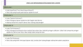 STADIUM I
• Luka Superfisial ("non blanching erithema")
• Yaitu luka yang terjadi pada lapisan epidermis kulit
STADIUM II
• Luka ("partial thickness")
• Yaitu hilangnya lapisan epidermis dan bagian atas dermis
• Adanya tanda klinis seperti abrasi atau lubang yang dangkal
STADIUM III
• Luka ("full thickness")
• Yaitu hilangnya kulit keseluruhan meliputi kerusakan atau nekrotik jaringan subkutan. Lokasi luka sampai ke jaringan
epidermis, dermis dan fasia. Akan tetapi tidak sampai ke otot
STADIUM IV
• Luka ('full thickness)
• Yaitu luka yang telah mencapai lapisan otot, tendon dan tulang dengan adanya kerusakan yang keras
JENIS LUKA BERDASARKAN KEDALAMAN DAN LUASNYA
 