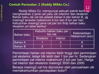 12
Reddy Mikks Co. mempunyai sebuah pabrik kecil yg
menghasilkan 2 jenis cat yaitu utk interirior dan eksterior.
Bahan baku utk cat tsb adalah bahan A dan bahan B, yg
masing2 tersedia maksimum 6 ton dan 8 ton per hari.
Kebutuhan masing2 jenis cat per ton thdp bahan baku
disajikan pd tabel berikut:
Contoh Persoalan: 2 (Reddy Mikks Co.)
Bahan baku
Kebuthn bahan baku per
ton cat Ketersediaan
Maksimum (ton)
Eksterior Interior
Bahan A 1 2 6
Bahan B 2 1 8
Permintaan harian cat interior lebih tinggi dari permintaan
cat eksterior, tetapi tdk lebih dari 1 ton per hr. Sedangkan
permintaan cat interior maksimum 2 ton per hari. Harga
cat interior dan eksterior masing2 3000 dan 2000.
Berapa masing2 cat hrs diproduksi oleh perusahaan utk
memaksimumkan pendapatan kotor?
©ZulkifliAlamsyah
 