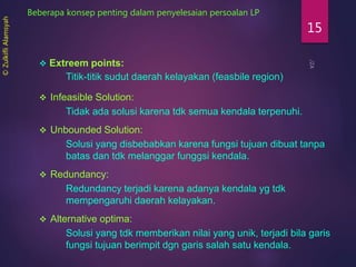 15
Beberapa konsep penting dalam penyelesaian persoalan LP
 Extreem points:
Titik-titik sudut daerah kelayakan (feasbile region)
 Infeasible Solution:
Tidak ada solusi karena tdk semua kendala terpenuhi.
 Unbounded Solution:
Solusi yang disbebabkan karena fungsi tujuan dibuat tanpa
batas dan tdk melanggar funggsi kendala.
 Redundancy:
Redundancy terjadi karena adanya kendala yg tdk
mempengaruhi daerah kelayakan.
 Alternative optima:
Solusi yang tdk memberikan nilai yang unik, terjadi bila garis
fungsi tujuan berimpit dgn garis salah satu kendala.
©ZulkifliAlamsyah
 