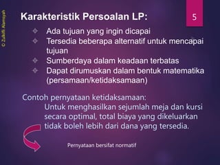 5Karakteristik Persoalan LP:
 Ada tujuan yang ingin dicapai
 Tersedia beberapa alternatif untuk mencapai
tujuan
 Sumberdaya dalam keadaan terbatas
 Dapat dirumuskan dalam bentuk matematika
(persamaan/ketidaksamaan)
Contoh pernyataan ketidaksamaan:
Untuk menghasilkan sejumlah meja dan kursi
secara optimal, total biaya yang dikeluarkan
tidak boleh lebih dari dana yang tersedia.
Pernyataan bersifat normatif
©ZulkifliAlamsyah
 