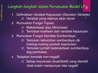 8Langkah-langkah dalam Perumusan Model LP
1. Definisikan Variabel Keputusan (Decision Variable)
 Variabel yang nilainya akan dicari
2. Rumuskan Fungsi Tujuan:
 Maksimisasi atau Minimisasi
 Tentukan koefisien dari variabel keputusan
3. Rumuskan Fungsi Kendala Sumberdaya:
 Tentukan kebutuhan sumberdaya utk
masing-masing peubah keputusan.
 Tentukan jumlah ketersediaan sumberdaya
sbg pembatas.
4. Tetapkan kendala non-negatif
 Setiap keputusan (kuantitatif) yang diambil
tidak boleh mempunyai nilai negatif.
©ZulkifliAlamsyah
 