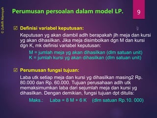 9
 Definisi variabel keputusan:
Keputusan yg akan diambil adlh berapakah jlh meja dan kursi
yg akan dihasilkan. Jika meja disimbolkan dgn M dan kursi
dgn K, mk definisi variabel keputusan:
M = jumlah meja yg akan dihasilkan (dlm satuan unit)
K = jumlah kursi yg akan dihasilkan (dlm satuan unit)
Perumusan persoalan dalam model LP.
 Perumusan fungsi tujuan:
Laba utk setiap meja dan kursi yg dihasilkan masing2 Rp.
80.000 dan Rp. 60.000. Tujuan perusahaan adlh utk
memaksimumkan laba dari sejumlah meja dan kursi yg
dihasilkan. Dengan demikian, fungsi tujuan dpt ditulis:
Maks.: Laba = 8 M + 6 K (dlm satuan Rp.10. 000)
©ZulkifliAlamsyah
 