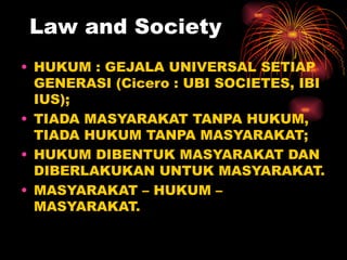 Law and Society
• HUKUM : GEJALA UNIVERSAL SETIAP
  GENERASI (Cicero : UBI SOCIETES, IBI
  IUS);
• TIADA MASYARAKAT TANPA HUKUM,
  TIADA HUKUM TANPA MASYARAKAT;
• HUKUM DIBENTUK MASYARAKAT DAN
  DIBERLAKUKAN UNTUK MASYARAKAT.
• MASYARAKAT – HUKUM –
  MASYARAKAT.
 