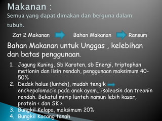 Zat 2 Makanan Bahan Makanan Ransum
Bahan Makanan untuk Unggas , kelebihan
dan batas penggunaan.
1. Jagung Kuning, Sb Karoten, sb Energi, triptophan
metionin dan lisin rendah, penggunaan maksimum 40-
50%
2. Dedak halus (lunteh), mudah tengik
enchepalomacia pada anak ayam., isoleusin dan treonin
rendah. Bekatul mirip lunteh namun lebih kasar,
protein < dan SK >.
3. Bungkil Kelapa, maksimum 20%
4. Bungkil Kacang tanah
 